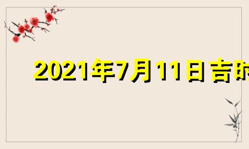 2021年7月11日吉时 2o21年7月11日黄道吉日