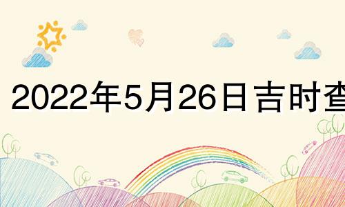 2022年5月26日吉时查询 2022年5月26日黄道吉日