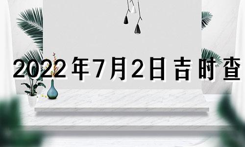 2022年7月2日吉时查询 2022年7月2日是黄道吉日吗