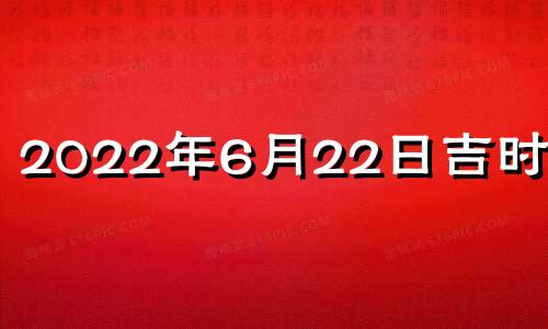 2022年6月22日吉时查询 2022年6月22日黄道吉日查询