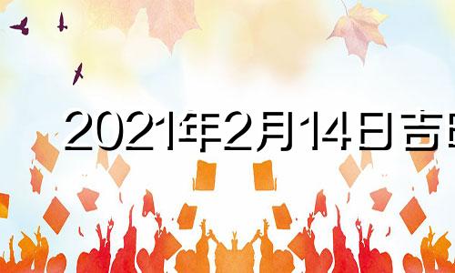 2021年2月14日吉时 2021年2月14日吉