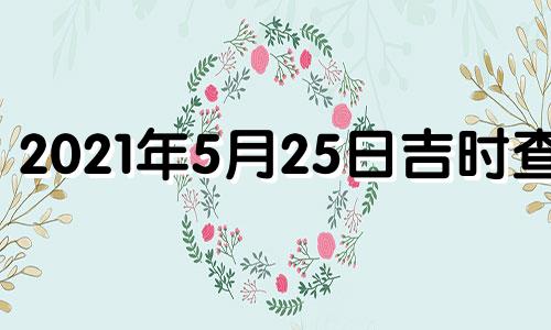 2021年5月25日吉时查询 2021年5月25日黄历吉时