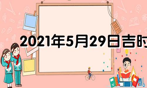 2021年5月29日吉时 2021年5月29日黄历吉时