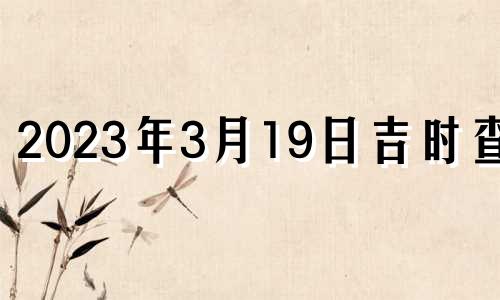 2023年3月19日吉时查询 2023年3月19日吉时是几点几分