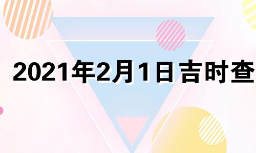 2021年2月1日吉时查询 2022年2月1日黄道吉日查询