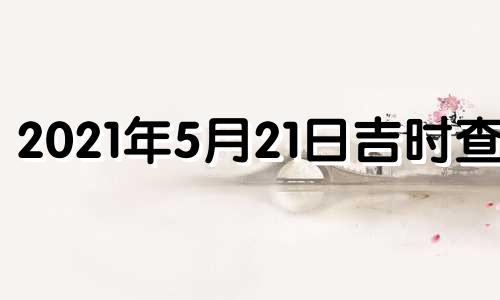 2021年5月21日吉时查询 2021年5月21日黄历吉时