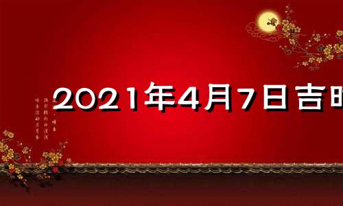 2021年4月7日吉时 2021年4月7日吉日吉时