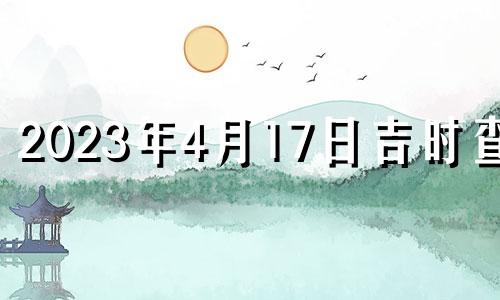 2023年4月17日吉时查询 2023年4月17日吉时宜忌老黄历查询