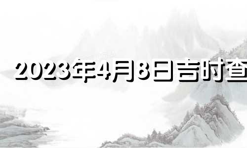 2023年4月8日吉时查询 2023年4月8日吉时宜忌老黄历查询