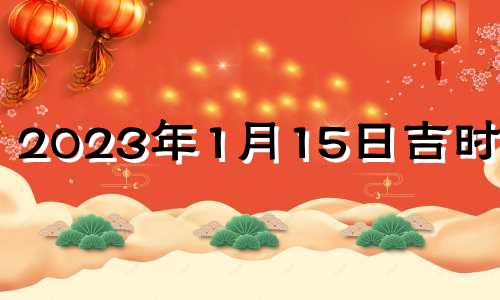 2023年1月15日吉时查询 2023年1月15日属什么