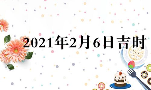 2021年2月6日吉时 2021年2月6日吉时黄道吉日