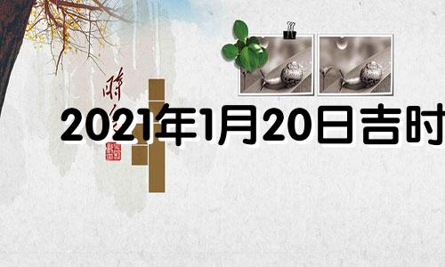 2021年1月20日吉时 2022年1月20日黄道吉日