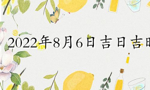 2022年8月6日吉日吉时 2022年8月6日黄历