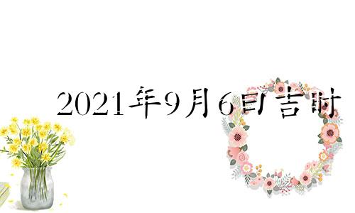 2021年9月6曰吉时 2021年九月六日吉时