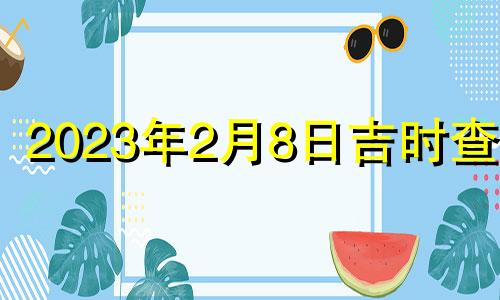 2023年2月8日吉时查询 2023年2月8日农历是多少