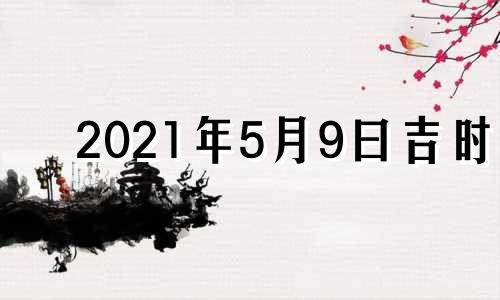 2021年5月9曰吉时 黄历2021年5月9日吉时