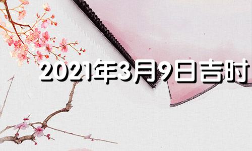 2021年3月9日吉时 2021年3月9日黄道吉时查询