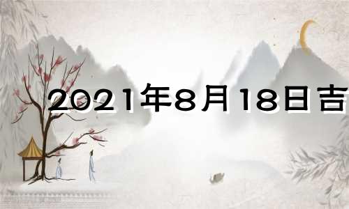 2021年8月18日吉时 2021年8月18日黄历吉时