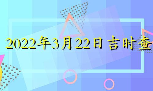 2022年3月22日吉时查询 2022年3月22日黄道吉日查询