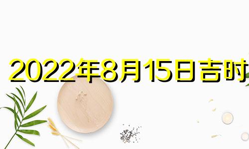 2022年8月15日吉时查询 2022年8月15日黄历