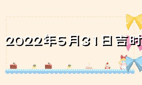 2022年5月31日吉时查询 2021年5月31日黄历吉时