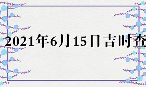 2021年6月15日吉时查询 2021年6月15日吉日