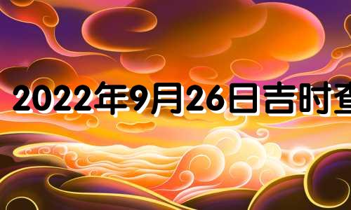 2022年9月26日吉时查询 2021年9月26号吉日吉时