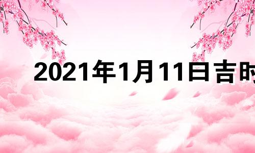 2021年1月11曰吉时 2022年1月11日黄历吉日查询