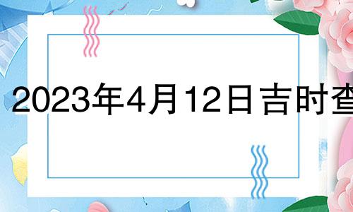 2023年4月12日吉时查询 2023年4月12日吉时宜忌老黄历查询