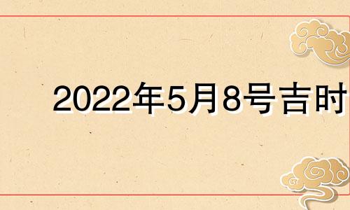 2022年5月8号吉时 2022年5月8日是吉日吗