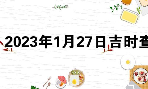 2023年1月27日吉时查询 2o21年1月27日吉时