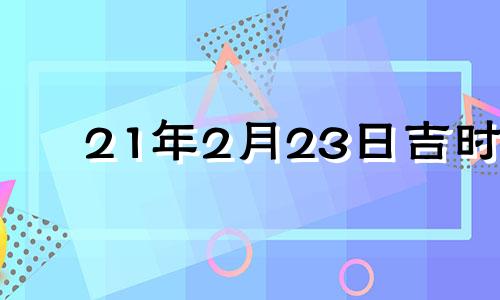 21年2月23日吉时 2021年2月23日吉日吉时