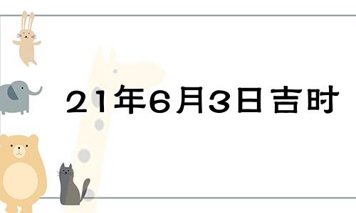 21年6月3日吉时 2021年6月3日是黄道吉日