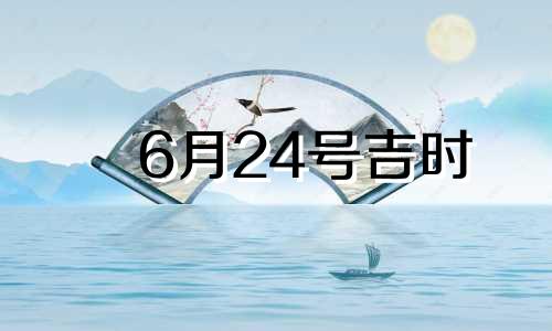 6月24号吉时 2021年6月24号吉时查询