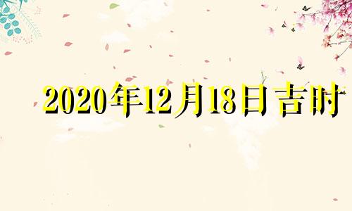 2020年12月18日吉时 2022年12月18日黄历