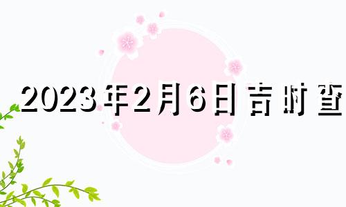 2023年2月6日吉时查询 2023年2月26日是黄道吉日