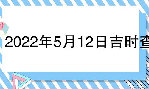 2022年5月12日吉时查询 2022年5月12日黄道吉日