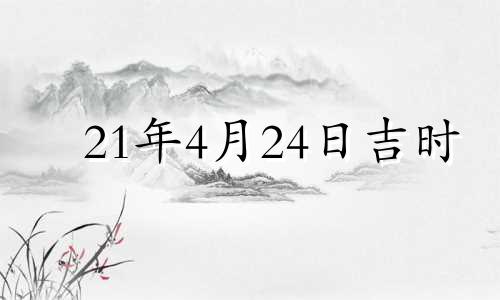 21年4月24日吉时 2022年4月24日是黄道吉日吗