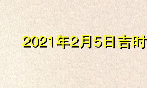 2021年2月5日吉时 2022年2月5日黄道吉日