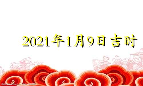 2021年1月9日吉时 2021年1月9日黄历吉时