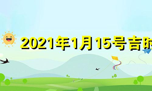 2021年1月15号吉时 2021年1月15日宜忌吉时查询