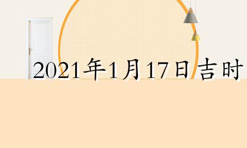 2021年1月17日吉时 2022年1月17日是吉日吗