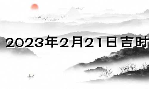 2023年2月21日吉时查询 2023年2月21号