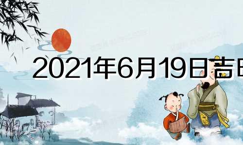 2021年6月19日吉时 2021年6月19日吉日吉时