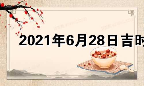 2021年6月28日吉时 2021年6月28日黄历吉时