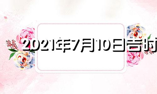 2021年7月10日吉时 2022年7月10日黄道吉日