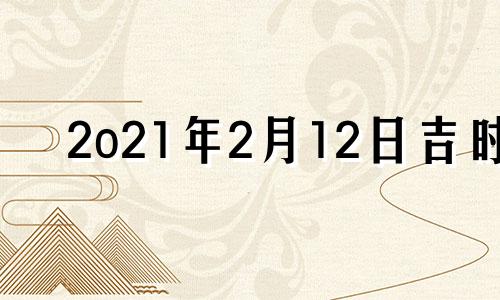 2o21年2月12日吉时 2021年2月12号吉时吉方