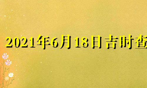 2021年6月18日吉时查询 2021年6月18日黄道吉日吉时