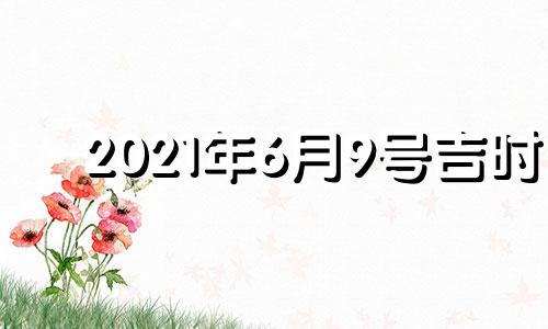 2021年6月9号吉时 2021年6月9日黄道吉日吉时