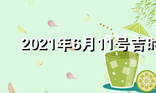 2021年6月11号吉时 2022年6月11日黄历